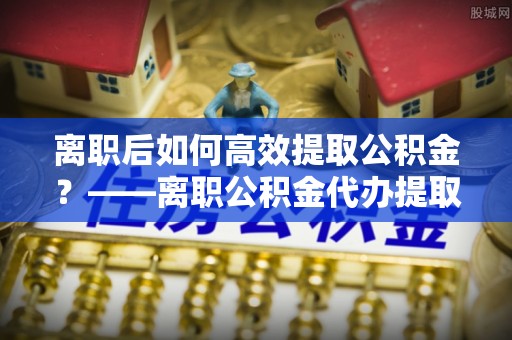 八步离职后如何高效提取公积金？——离职公积金代办提取全流程解析