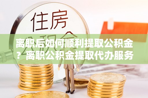 八步离职后如何顺利提取公积金？离职公积金提取代办服务帮你搞定！