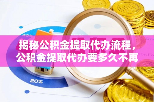 八步揭秘公积金提取代办流程，公积金提取代办要多久不再迷茫