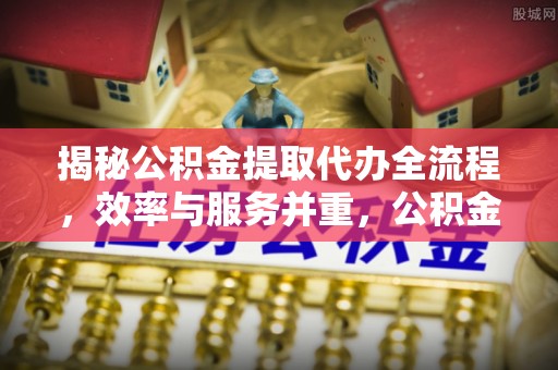 八步揭秘公积金提取代办全流程，效率与服务并重，公积金提取代办要多久不再是难题