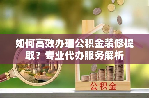 八步如何高效办理公积金装修提取？专业代办服务解析
