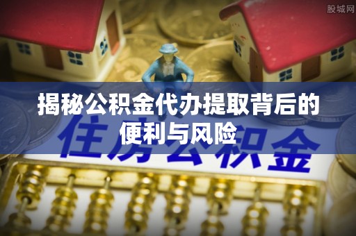 八步揭秘公积金代办提取背后的便利与风险