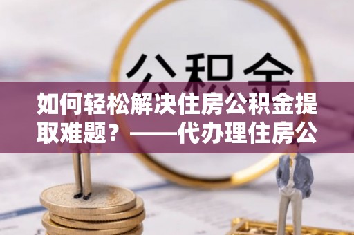 八步如何轻松解决住房公积金提取难题？——代办理住房公积金提取服务解析