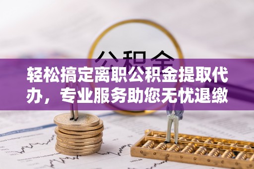 八步轻松搞定离职公积金提取代办，专业服务助您无忧退缴