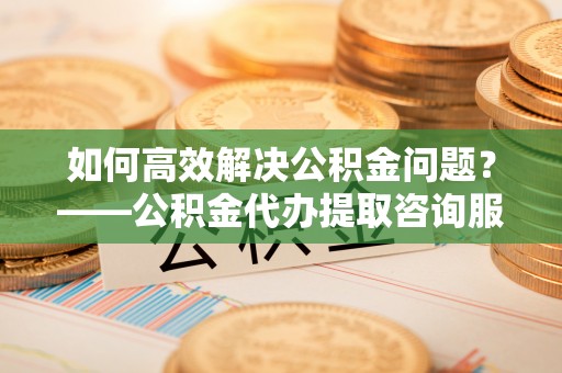 八步如何高效解决公积金问题？——公积金代办提取咨询服务指南