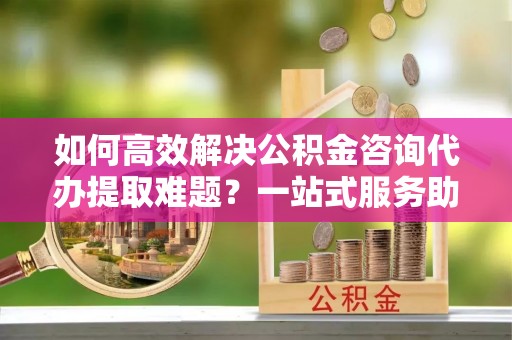 八步如何高效解决公积金咨询代办提取难题？一站式服务助您轻松搞定