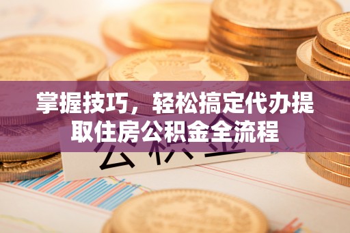 八步掌握技巧，轻松搞定代办提取住房公积金全流程