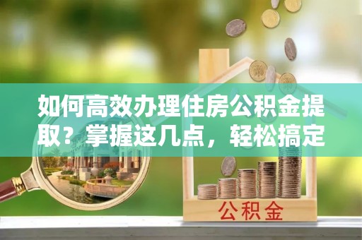 八步如何高效办理住房公积金提取？掌握这几点，轻松搞定！