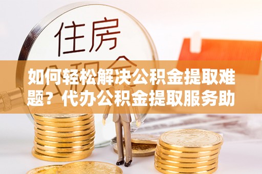 八步如何轻松解决公积金提取难题？代办公积金提取服务助您一臂之力