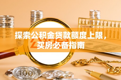 八步探索公积金贷款额度上限，买房必备指南