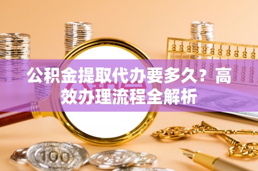 八步公积金提取代办要多久？高效办理流程全解析