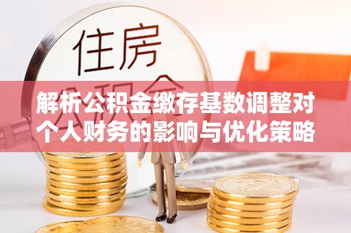 八步解析公积金缴存基数调整对个人财务的影响与优化策略