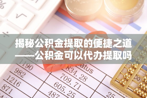 八步揭秘公积金提取的便捷之道——公积金可以代办提取吗？