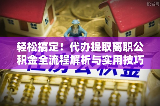 八步轻松搞定！代办提取离职公积金全流程解析与实用技巧