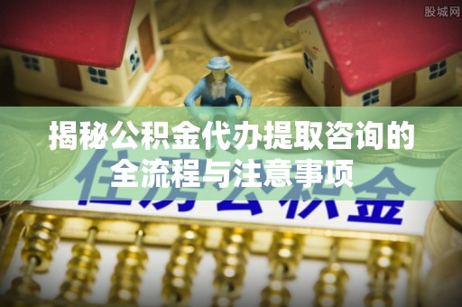 八步揭秘公积金代办提取咨询的全流程与注意事项