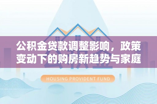 八步公积金贷款调整影响，政策变动下的购房新趋势与家庭财务规划