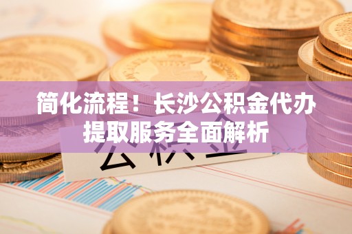 八步简化流程！长沙公积金代办提取服务全面解析