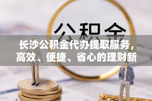 八步长沙公积金代办提取服务，高效、便捷、省心的理财新选择