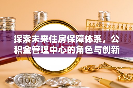 八步探索未来住房保障体系，公积金管理中心的角色与创新