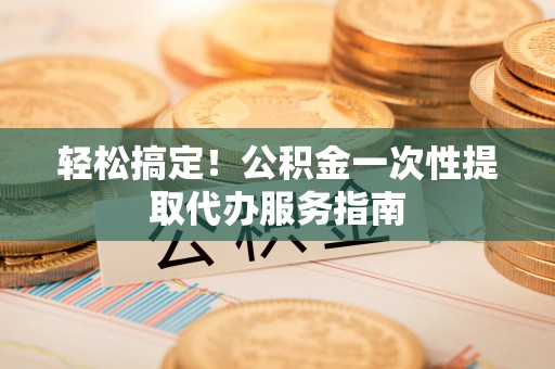 八步轻松搞定！公积金一次性提取代办服务指南