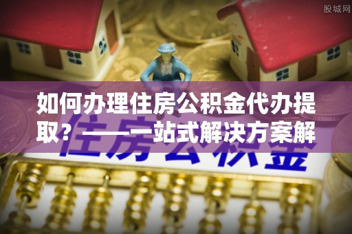 八步如何办理住房公积金代办提取？——一站式解决方案解析
