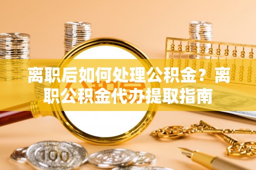 八步离职后如何处理公积金？离职公积金代办提取指南